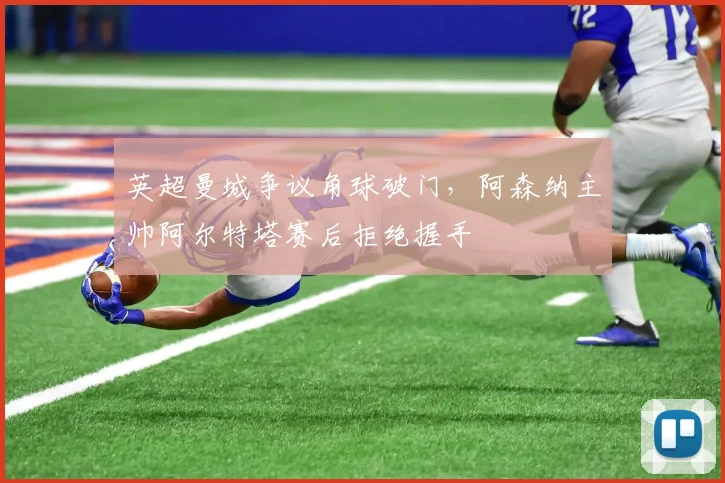 英超曼城争议角球破门，阿森纳主帅阿尔特塔赛后拒绝握手
