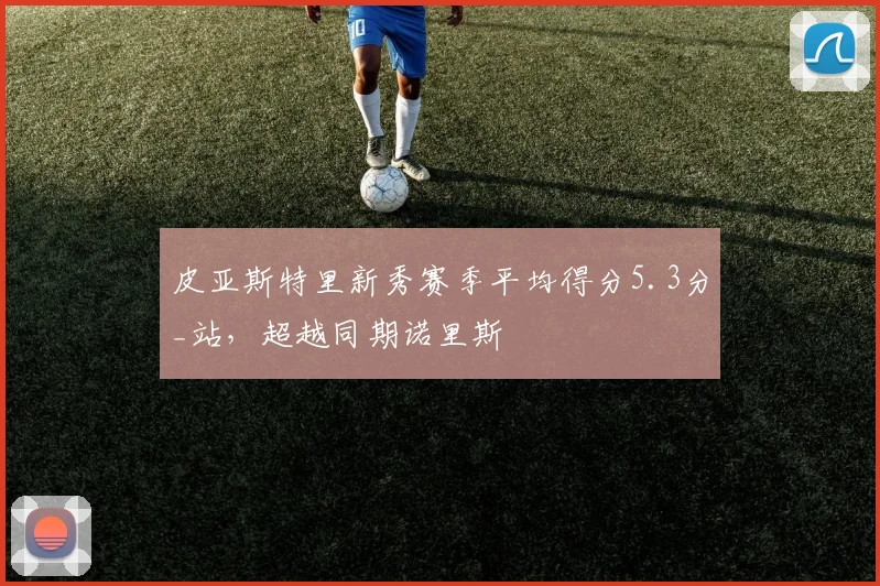 皮亚斯特里新秀赛季平均得分5.3分_站，超越同期诺里斯
