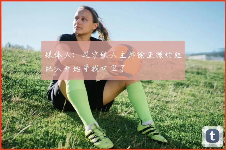 媒体人：辽宁铁人主帅徐正源的经纪人开始寻找中卫了