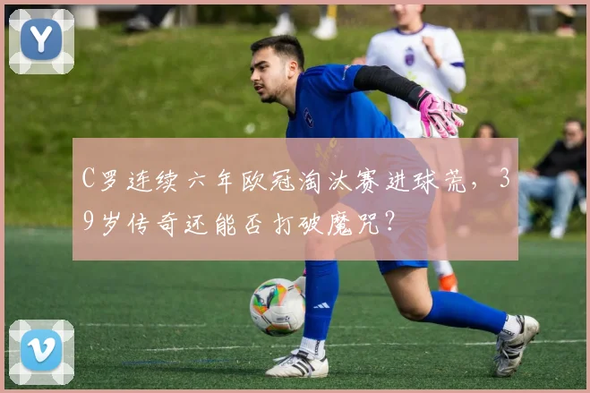 C罗连续六年欧冠淘汰赛进球荒，39岁传奇还能否打破魔咒？