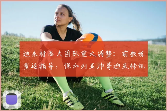迪米特洛夫团队重大调整：前教练重返指导，保加利亚帅哥迎来转机？